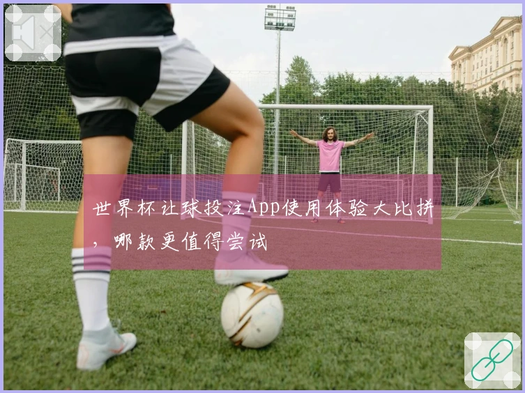 世界杯让球投注App使用体验大比拼，哪款更值得尝试